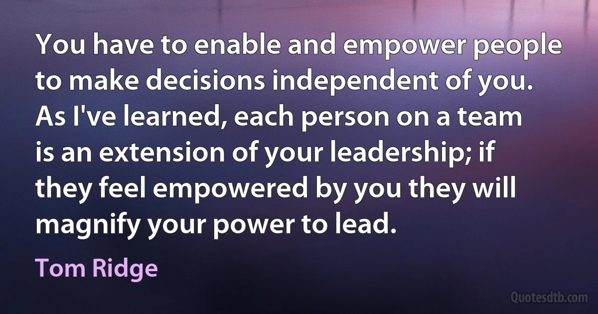 You have to enable and empower people to make decisions independent of you. As I've learned, each person on a team is an extension of your leadership; if they feel empowered by you they will magnify your power to lead. (Tom Ridge)