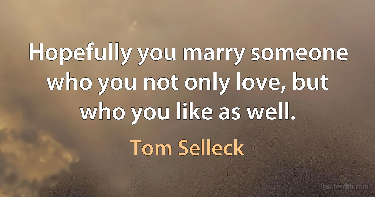 Hopefully you marry someone who you not only love, but who you like as well. (Tom Selleck)