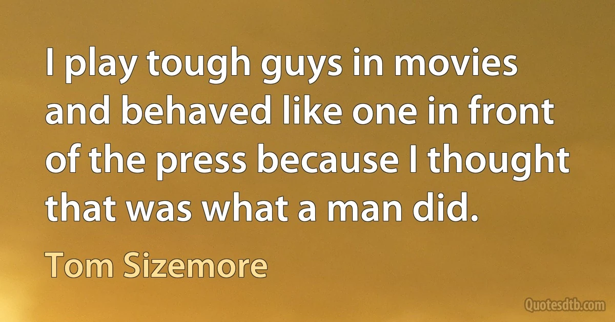 I play tough guys in movies and behaved like one in front of the press because I thought that was what a man did. (Tom Sizemore)