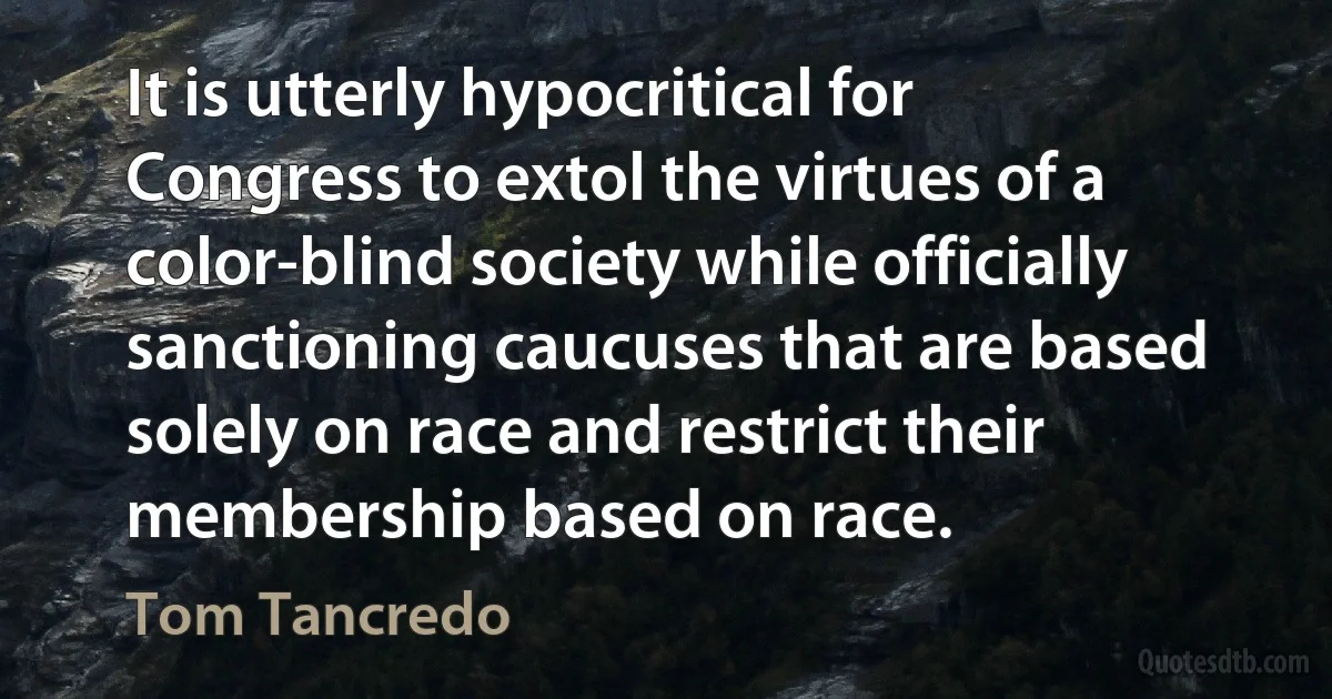 It is utterly hypocritical for Congress to extol the virtues of a color-blind society while officially sanctioning caucuses that are based solely on race and restrict their membership based on race. (Tom Tancredo)