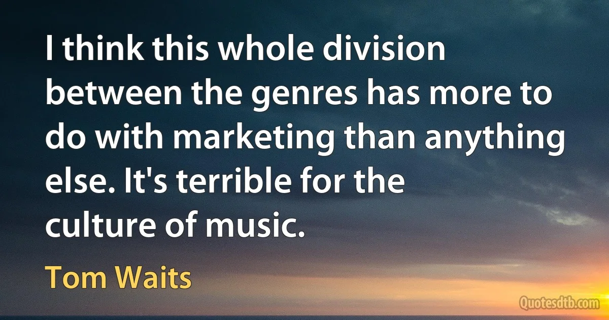 I think this whole division between the genres has more to do with marketing than anything else. It's terrible for the culture of music. (Tom Waits)