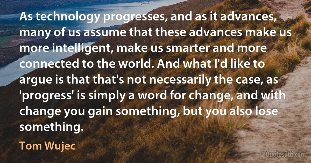 As technology progresses, and as it advances, many of us assume that these advances make us more intelligent, make us smarter and more connected to the world. And what I'd like to argue is that that's not necessarily the case, as 'progress' is simply a word for change, and with change you gain something, but you also lose something. (Tom Wujec)