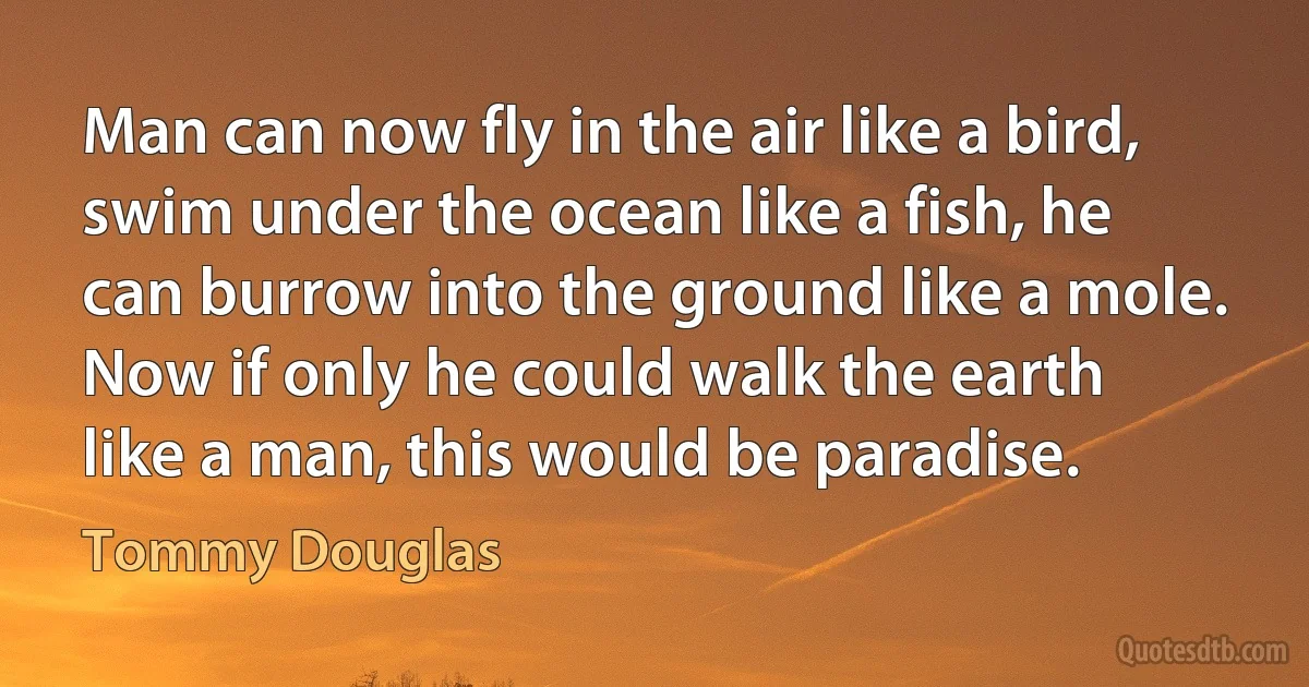 Man can now fly in the air like a bird, swim under the ocean like a fish, he can burrow into the ground like a mole. Now if only he could walk the earth like a man, this would be paradise. (Tommy Douglas)