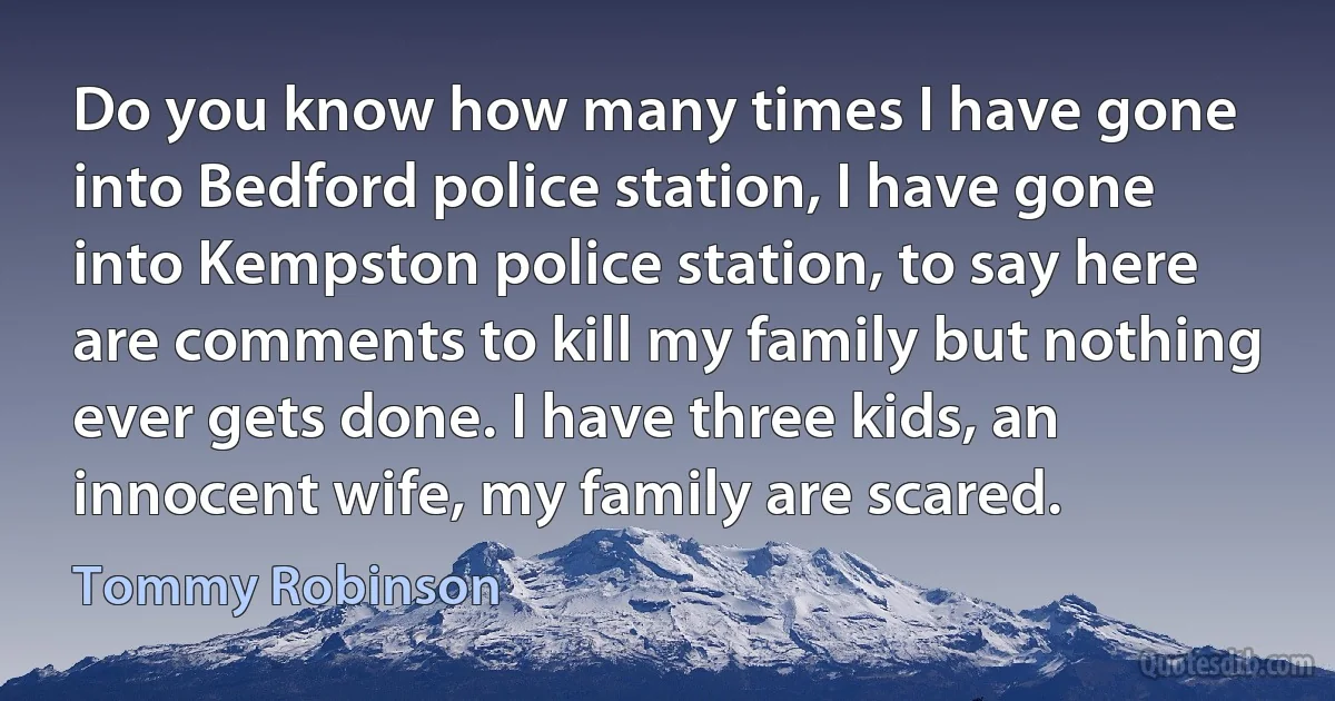 Do you know how many times I have gone into Bedford police station, I have gone into Kempston police station, to say here are comments to kill my family but nothing ever gets done. I have three kids, an innocent wife, my family are scared. (Tommy Robinson)