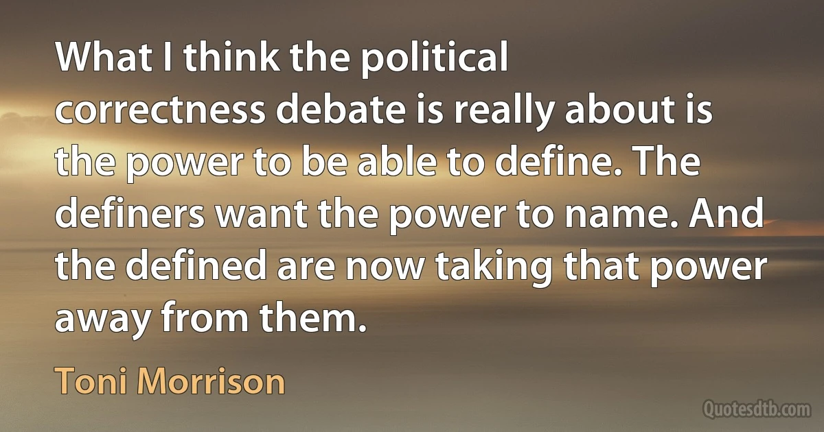 What I think the political correctness debate is really about is the power to be able to define. The definers want the power to name. And the defined are now taking that power away from them. (Toni Morrison)