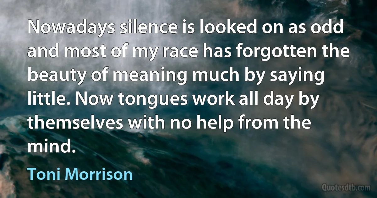 Nowadays silence is looked on as odd and most of my race has forgotten the beauty of meaning much by saying little. Now tongues work all day by themselves with no help from the mind. (Toni Morrison)