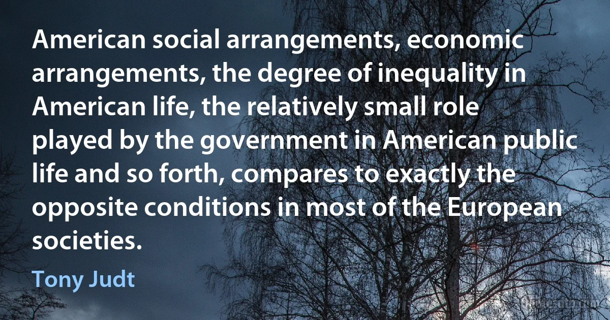 American social arrangements, economic arrangements, the degree of inequality in American life, the relatively small role played by the government in American public life and so forth, compares to exactly the opposite conditions in most of the European societies. (Tony Judt)