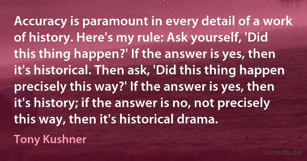 Accuracy is paramount in every detail of a work of history. Here's my rule: Ask yourself, 'Did this thing happen?' If the answer is yes, then it's historical. Then ask, 'Did this thing happen precisely this way?' If the answer is yes, then it's history; if the answer is no, not precisely this way, then it's historical drama. (Tony Kushner)