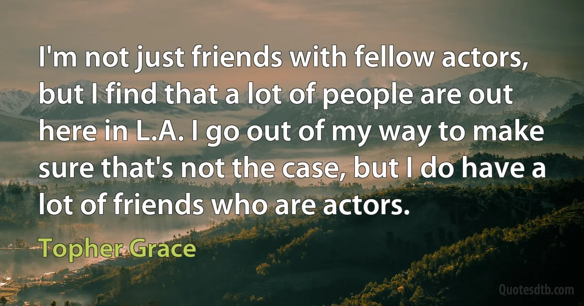 I'm not just friends with fellow actors, but I find that a lot of people are out here in L.A. I go out of my way to make sure that's not the case, but I do have a lot of friends who are actors. (Topher Grace)