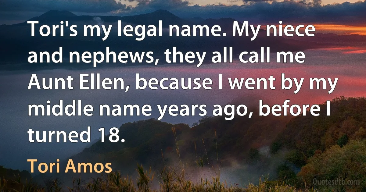 Tori's my legal name. My niece and nephews, they all call me Aunt Ellen, because I went by my middle name years ago, before I turned 18. (Tori Amos)