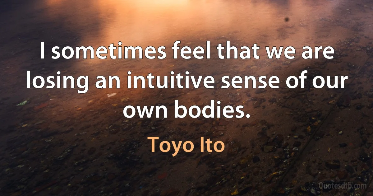 I sometimes feel that we are losing an intuitive sense of our own bodies. (Toyo Ito)