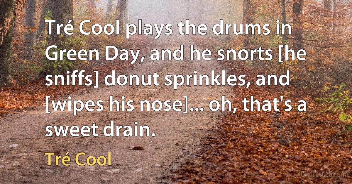 Tré Cool plays the drums in Green Day, and he snorts [he sniffs] donut sprinkles, and [wipes his nose]... oh, that's a sweet drain. (Tré Cool)