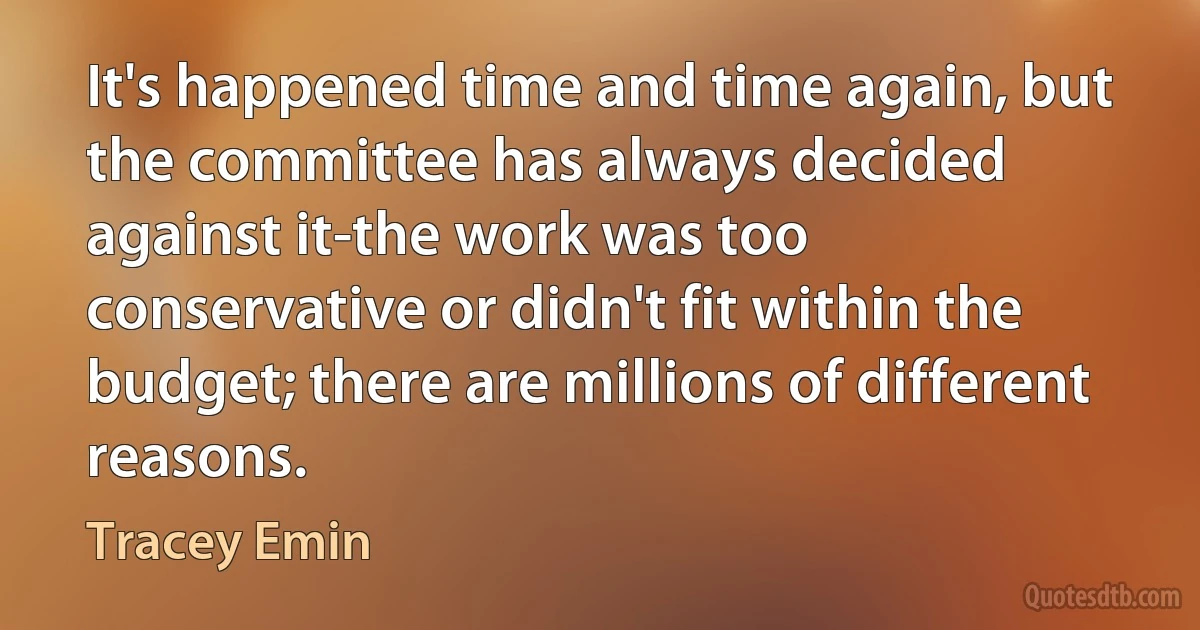 It's happened time and time again, but the committee has always decided against it-the work was too conservative or didn't fit within the budget; there are millions of different reasons. (Tracey Emin)