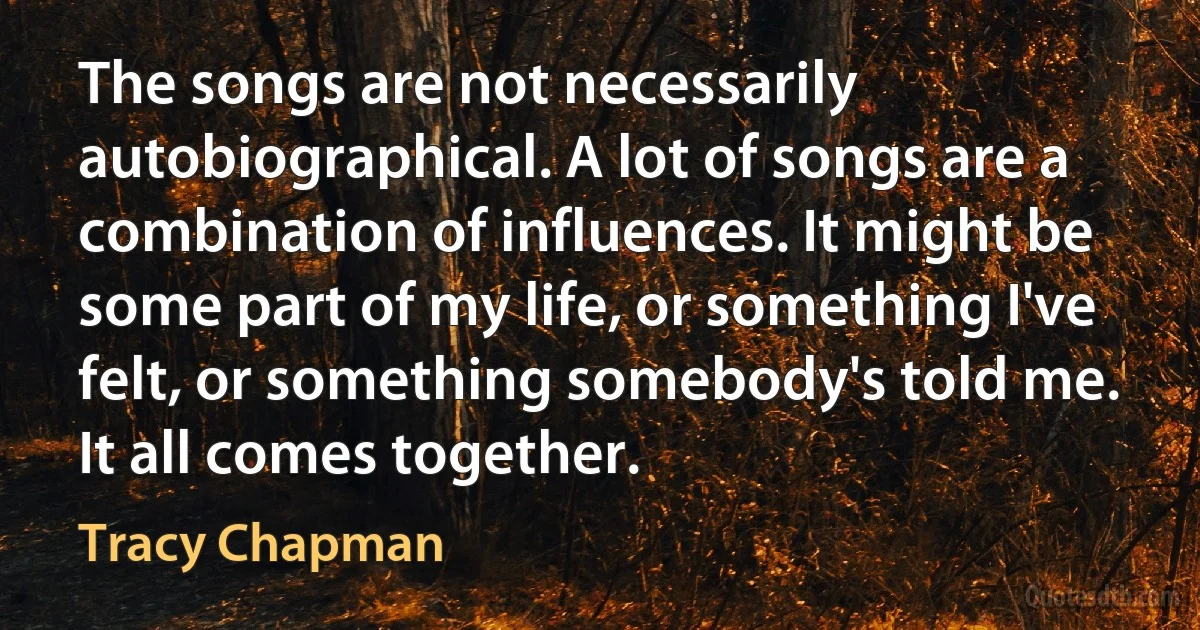 The songs are not necessarily autobiographical. A lot of songs are a combination of influences. It might be some part of my life, or something I've felt, or something somebody's told me. It all comes together. (Tracy Chapman)