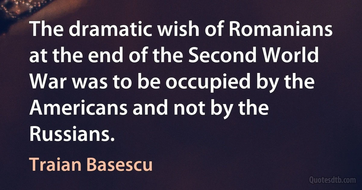 The dramatic wish of Romanians at the end of the Second World War was to be occupied by the Americans and not by the Russians. (Traian Basescu)