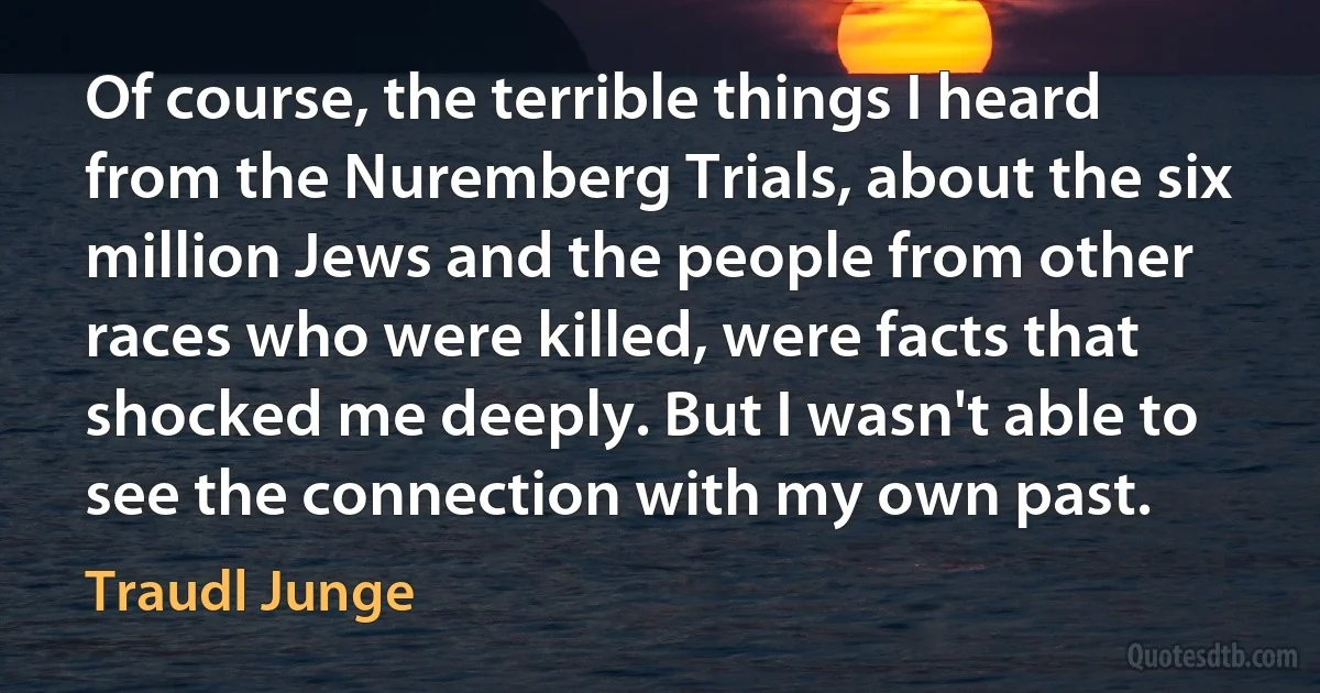 Of course, the terrible things I heard from the Nuremberg Trials, about the six million Jews and the people from other races who were killed, were facts that shocked me deeply. But I wasn't able to see the connection with my own past. (Traudl Junge)