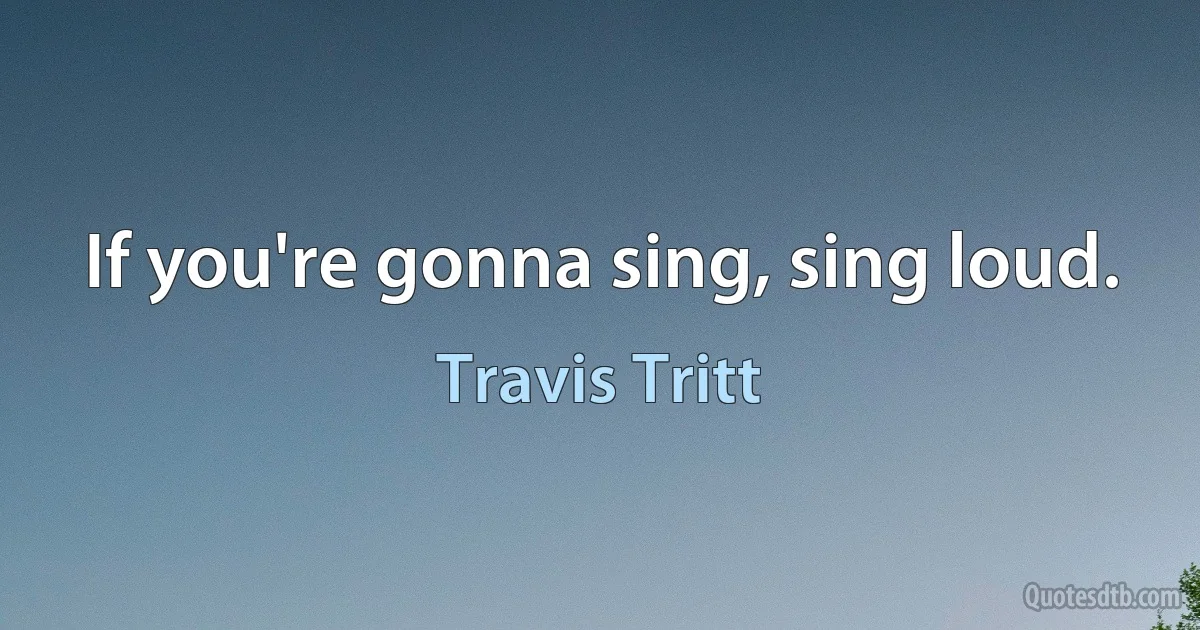 If you're gonna sing, sing loud. (Travis Tritt)