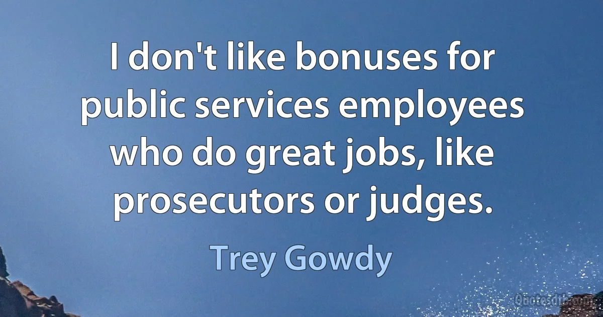 I don't like bonuses for public services employees who do great jobs, like prosecutors or judges. (Trey Gowdy)