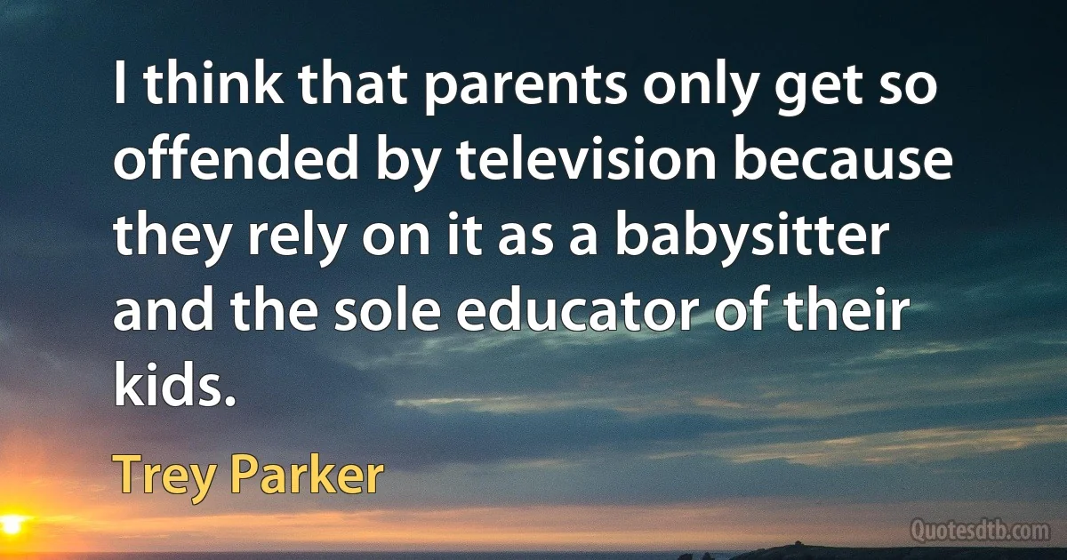 I think that parents only get so offended by television because they rely on it as a babysitter and the sole educator of their kids. (Trey Parker)