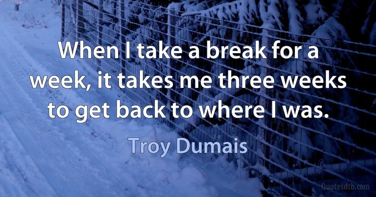 When I take a break for a week, it takes me three weeks to get back to where I was. (Troy Dumais)