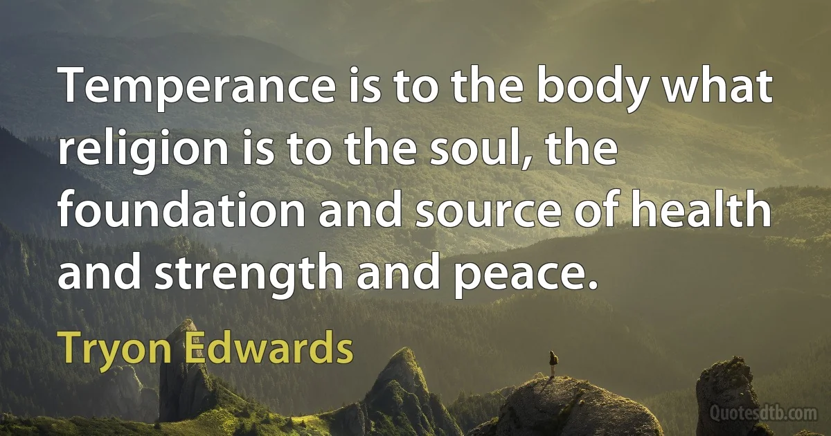 Temperance is to the body what religion is to the soul, the foundation and source of health and strength and peace. (Tryon Edwards)