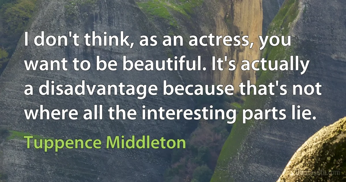 I don't think, as an actress, you want to be beautiful. It's actually a disadvantage because that's not where all the interesting parts lie. (Tuppence Middleton)