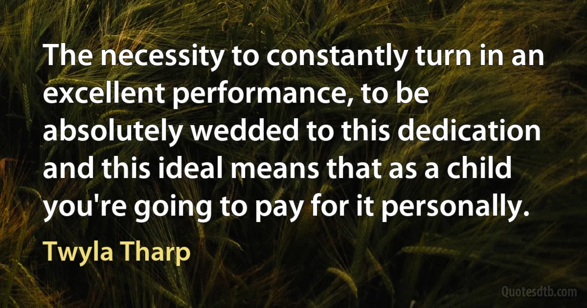 The necessity to constantly turn in an excellent performance, to be absolutely wedded to this dedication and this ideal means that as a child you're going to pay for it personally. (Twyla Tharp)