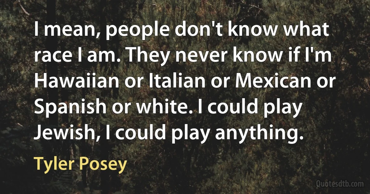 I mean, people don't know what race I am. They never know if I'm Hawaiian or Italian or Mexican or Spanish or white. I could play Jewish, I could play anything. (Tyler Posey)