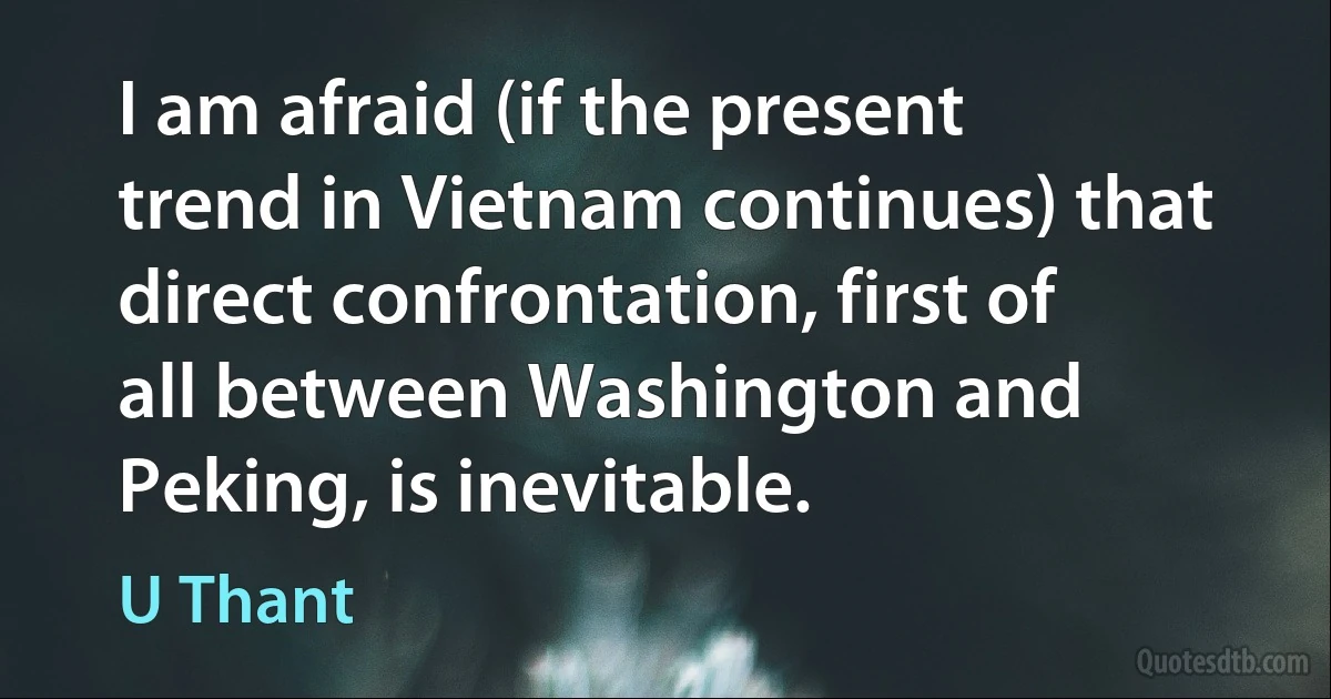 I am afraid (if the present trend in Vietnam continues) that direct confrontation, first of all between Washington and Peking, is inevitable. (U Thant)