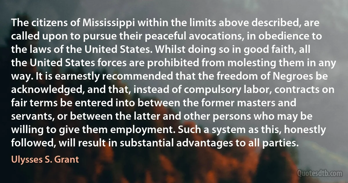 The citizens of Mississippi within the limits above described, are called upon to pursue their peaceful avocations, in obedience to the laws of the United States. Whilst doing so in good faith, all the United States forces are prohibited from molesting them in any way. It is earnestly recommended that the freedom of Negroes be acknowledged, and that, instead of compulsory labor, contracts on fair terms be entered into between the former masters and servants, or between the latter and other persons who may be willing to give them employment. Such a system as this, honestly followed, will result in substantial advantages to all parties. (Ulysses S. Grant)