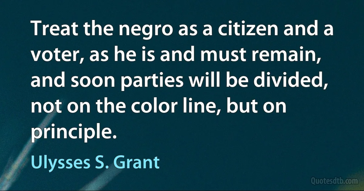 Treat the negro as a citizen and a voter, as he is and must remain, and soon parties will be divided, not on the color line, but on principle. (Ulysses S. Grant)