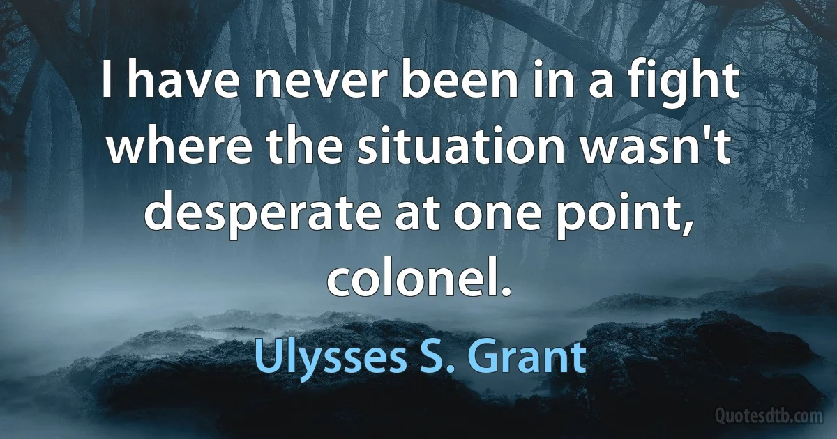 I have never been in a fight where the situation wasn't desperate at one point, colonel. (Ulysses S. Grant)