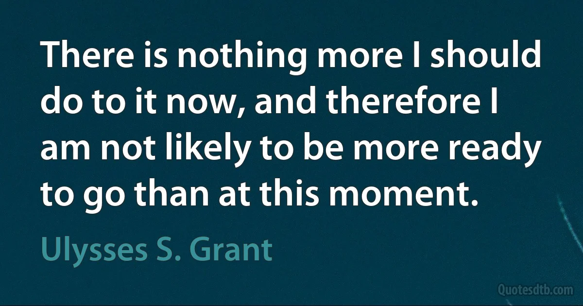 There is nothing more I should do to it now, and therefore I am not likely to be more ready to go than at this moment. (Ulysses S. Grant)