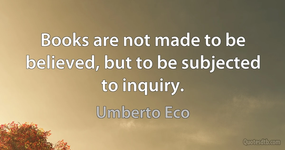 Books are not made to be believed, but to be subjected to inquiry. (Umberto Eco)