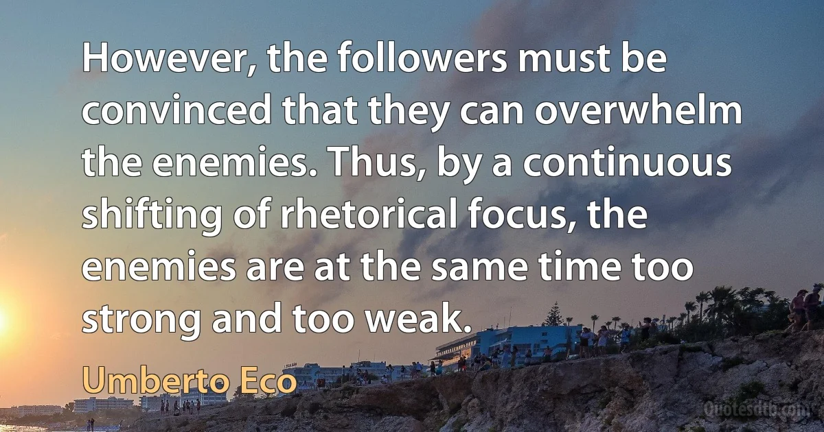 However, the followers must be convinced that they can overwhelm the enemies. Thus, by a continuous shifting of rhetorical focus, the enemies are at the same time too strong and too weak. (Umberto Eco)