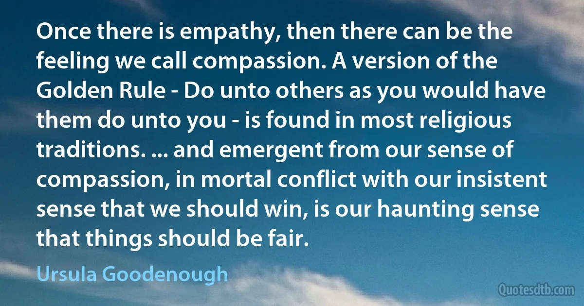 Once there is empathy, then there can be the feeling we call compassion. A version of the Golden Rule - Do unto others as you would have them do unto you - is found in most religious traditions. ... and emergent from our sense of compassion, in mortal conflict with our insistent sense that we should win, is our haunting sense that things should be fair. (Ursula Goodenough)