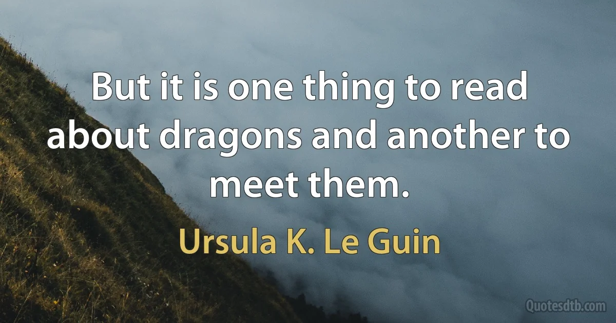 But it is one thing to read about dragons and another to meet them. (Ursula K. Le Guin)