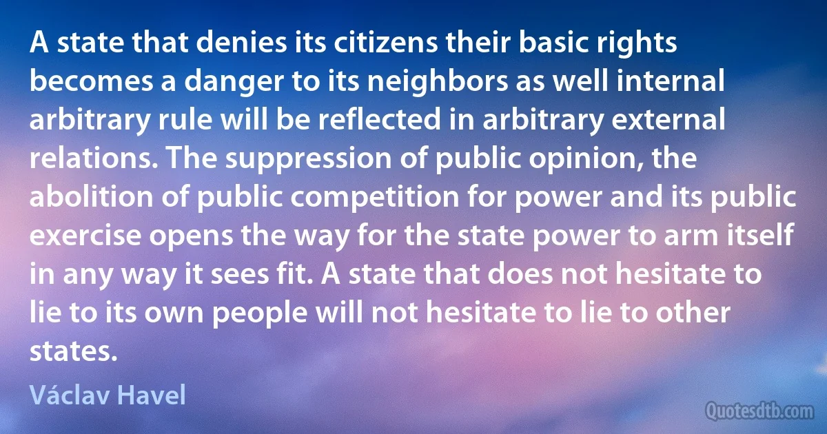 A state that denies its citizens their basic rights becomes a danger to its neighbors as well internal arbitrary rule will be reflected in arbitrary external relations. The suppression of public opinion, the abolition of public competition for power and its public exercise opens the way for the state power to arm itself in any way it sees fit. A state that does not hesitate to lie to its own people will not hesitate to lie to other states. (Václav Havel)