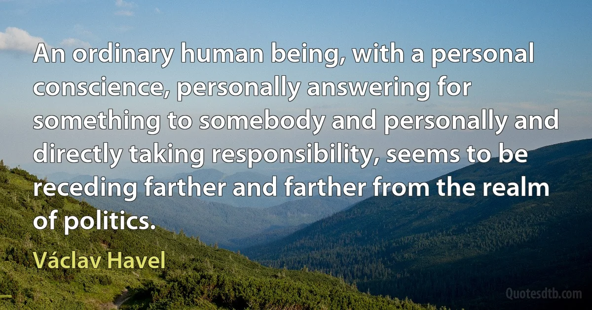 An ordinary human being, with a personal conscience, personally answering for something to somebody and personally and directly taking responsibility, seems to be receding farther and farther from the realm of politics. (Václav Havel)