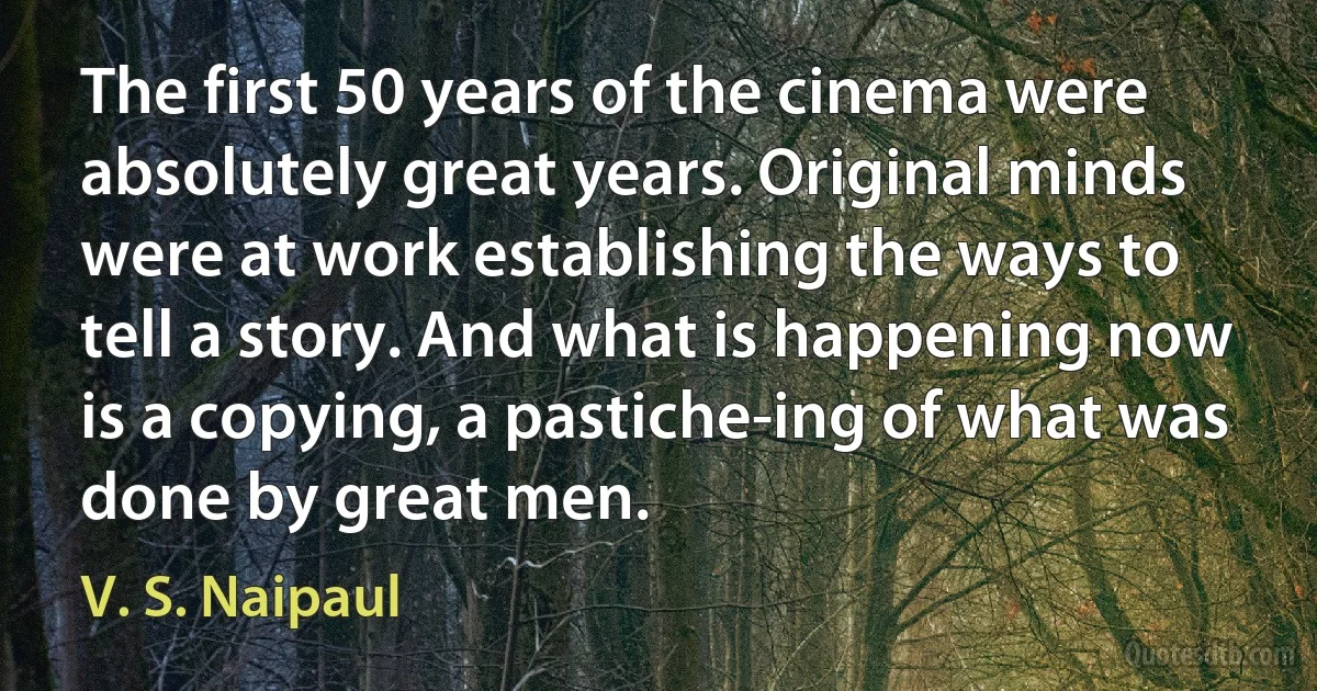 The first 50 years of the cinema were absolutely great years. Original minds were at work establishing the ways to tell a story. And what is happening now is a copying, a pastiche-ing of what was done by great men. (V. S. Naipaul)