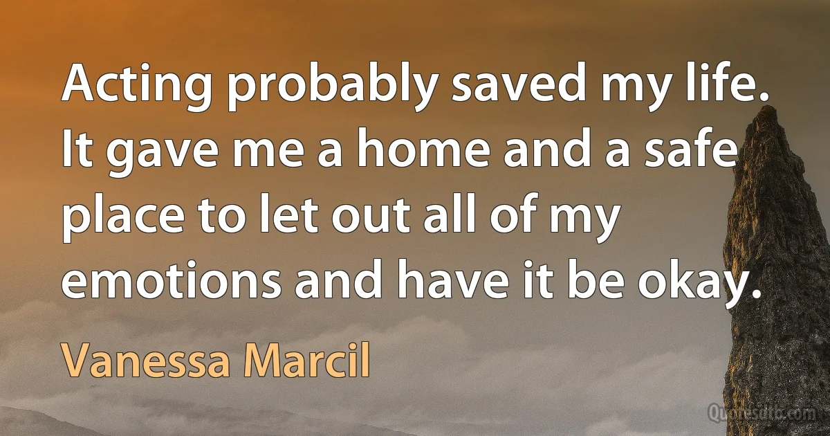 Acting probably saved my life. It gave me a home and a safe place to let out all of my emotions and have it be okay. (Vanessa Marcil)