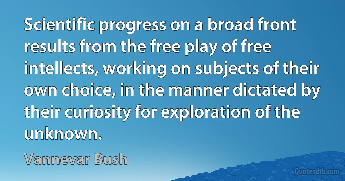 Scientific progress on a broad front results from the free play of free intellects, working on subjects of their own choice, in the manner dictated by their curiosity for exploration of the unknown. (Vannevar Bush)