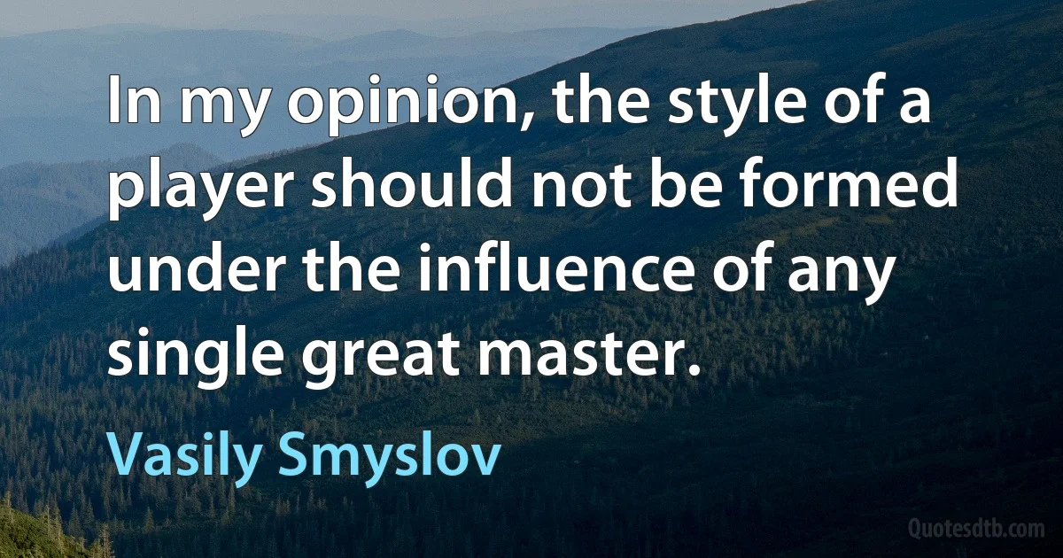 In my opinion, the style of a player should not be formed under the influence of any single great master. (Vasily Smyslov)