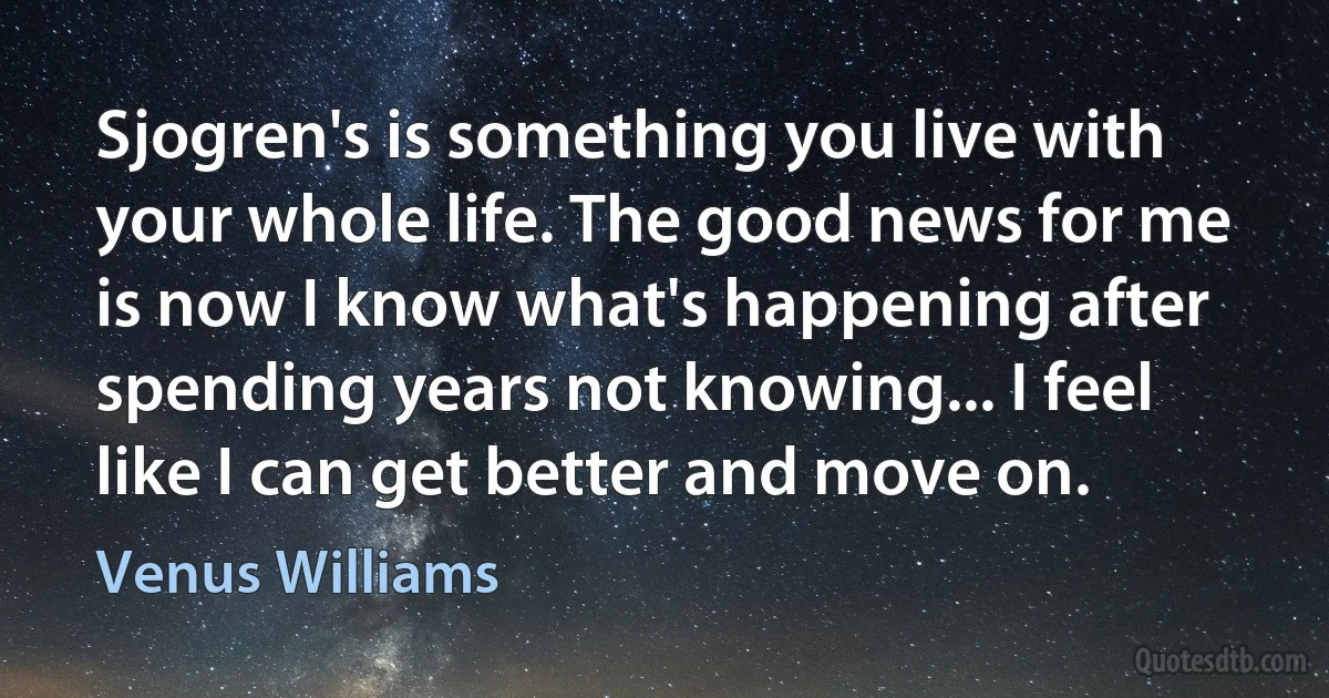 Sjogren's is something you live with your whole life. The good news for me is now I know what's happening after spending years not knowing... I feel like I can get better and move on. (Venus Williams)