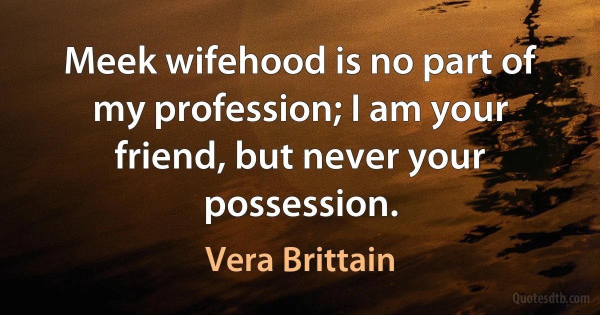 Meek wifehood is no part of my profession; I am your friend, but never your possession. (Vera Brittain)