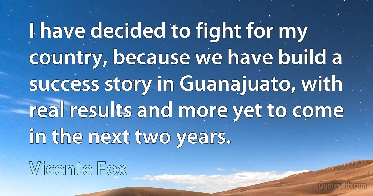 I have decided to fight for my country, because we have build a success story in Guanajuato, with real results and more yet to come in the next two years. (Vicente Fox)