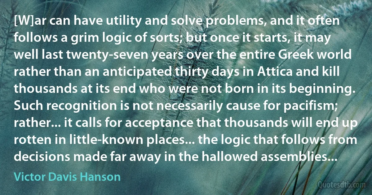 [W]ar can have utility and solve problems, and it often follows a grim logic of sorts; but once it starts, it may well last twenty-seven years over the entire Greek world rather than an anticipated thirty days in Attica and kill thousands at its end who were not born in its beginning. Such recognition is not necessarily cause for pacifism; rather... it calls for acceptance that thousands will end up rotten in little-known places... the logic that follows from decisions made far away in the hallowed assemblies... (Victor Davis Hanson)