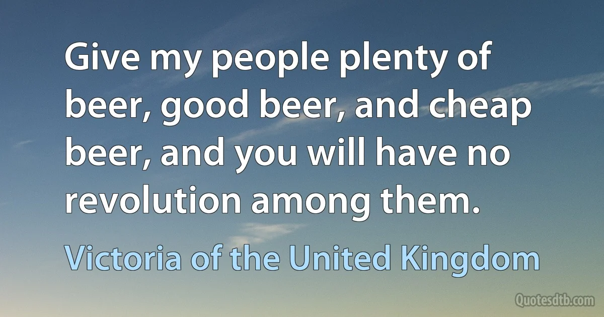 Give my people plenty of beer, good beer, and cheap beer, and you will have no revolution among them. (Victoria of the United Kingdom)