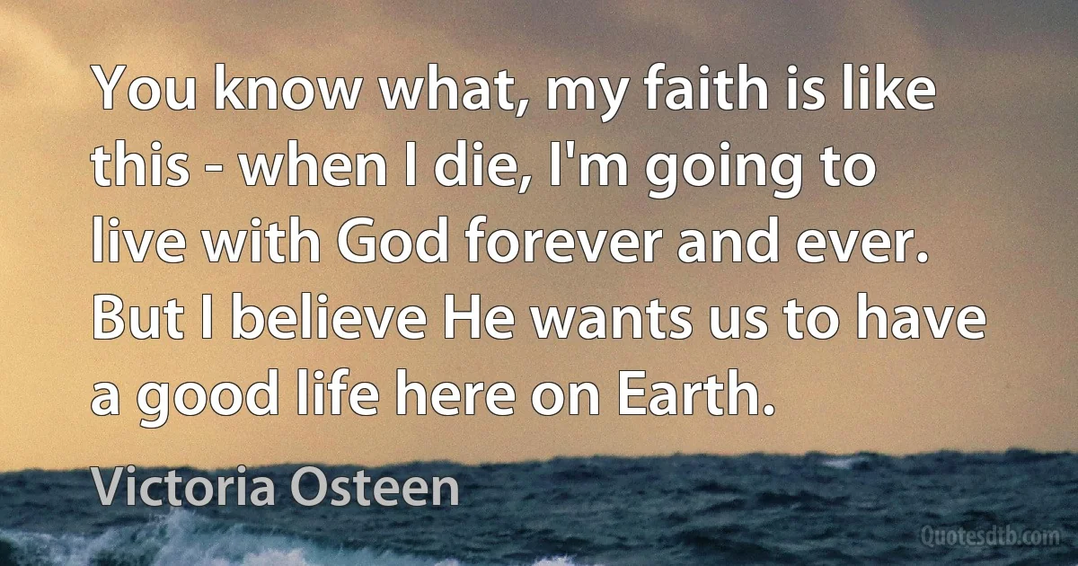 You know what, my faith is like this - when I die, I'm going to live with God forever and ever. But I believe He wants us to have a good life here on Earth. (Victoria Osteen)