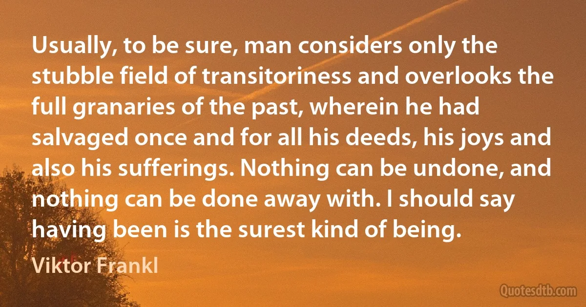 Usually, to be sure, man considers only the stubble field of transitoriness and overlooks the full granaries of the past, wherein he had salvaged once and for all his deeds, his joys and also his sufferings. Nothing can be undone, and nothing can be done away with. I should say having been is the surest kind of being. (Viktor Frankl)